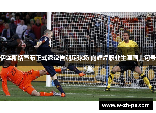 伊涅斯塔宣布正式退役告别足球场 向辉煌职业生涯画上句号