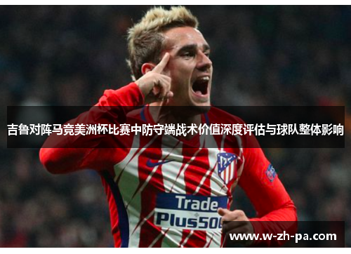 吉鲁对阵马竞美洲杯比赛中防守端战术价值深度评估与球队整体影响