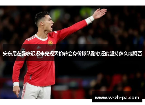 安东尼在曼联迟迟未兑现天价转会身价球队耐心还能坚持多久成疑否 安东尼在曼联迟迟未兑现天价转会身价球队耐心还能坚持多久成疑否