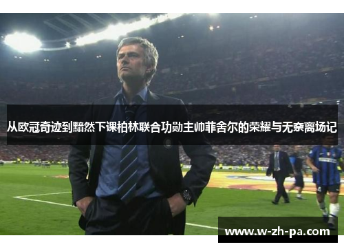 从欧冠奇迹到黯然下课柏林联合功勋主帅菲舍尔的荣耀与无奈离场记