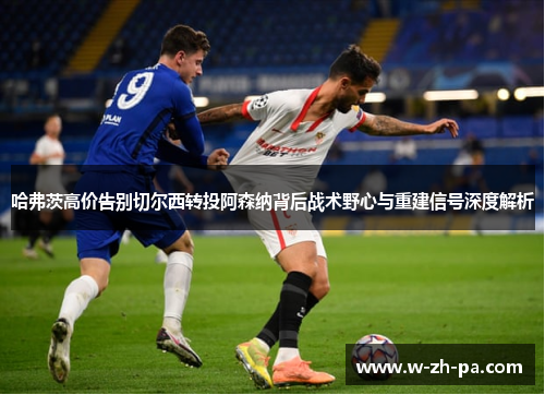 哈弗茨高价告别切尔西转投阿森纳背后战术野心与重建信号深度解析