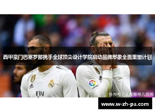 西甲豪门巴塞罗那携手全球顶尖设计学院启动品牌形象全面重塑计划 西甲豪门巴塞罗那携手全球顶尖设计学院启动品牌形象全面重塑计划