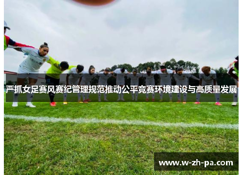 严抓女足赛风赛纪管理规范推动公平竞赛环境建设与高质量发展 严抓女足赛风赛纪管理规范推动公平竞赛环境建设与高质量发展