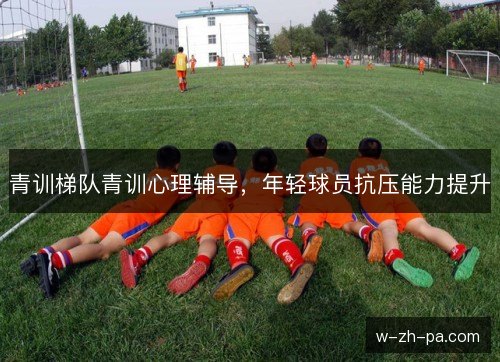青训梯队青训心理辅导,年轻球员抗压能力提升 青训梯队青训心理辅导,年轻球员抗压能力提升